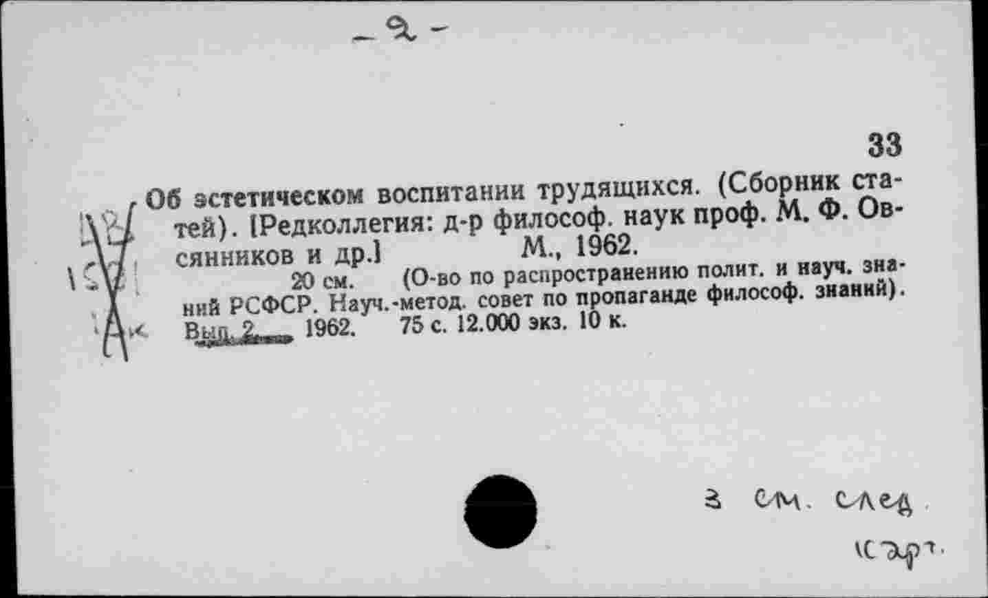 ﻿33
Об эстетическом воспитании трудящихся. (Сборник статей). (Редколлегия: д-р философ, наук проф. М. Ф. Овсянников и др.]	М., 1962.
20 см. (О-во по распространению полит, и науч, знаний РСФСР. Науч.-метод, совет по пропаганде философ, знаний). Вы|~|. 2- |||Г|[| 1962.	75 с. 12.000 экз. 10 к.
кс-э^